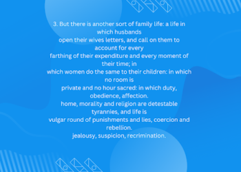 But there is another sort of family life: a life in which husbands open their wives letters, and call on them to account for every farthing of their expenditure and every moment of their time; in which women do the same to their children: in which no room is private and no hour sacred: in which duty, obedience, affection. home, morality and religion are detestable tyrannies, and life is vulgar round of punishments and lies, coercion and rebellion. jealousy, suspicion, recrimination.