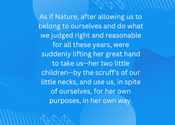 As if Nature, after allowing us to belong to ourselves and do what we judged right and reasonable for all these years, were suddenly lifting her great hand to take us–her two little children–by the scruff’s of our little necks, and use us, in spite of ourselves, for her own purposes, in her own way.