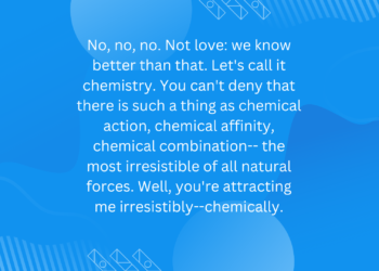 No, no, no. Not love: we know better than that. Let’s call it chemistry. You can’t deny that there is such a thing as chemical action, chemical affinity, chemical combination– the most irresistible of all natural forces. Well, you’re attracting me irresistibly–chemically.