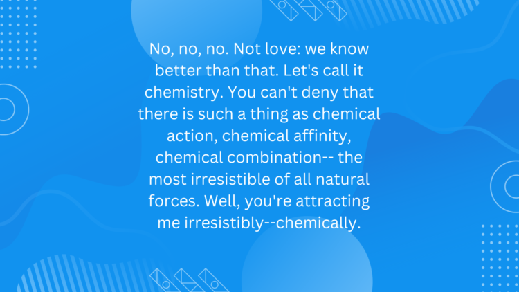 No, no, no. Not love: we know better than that. Let’s call it chemistry. You can’t deny that there is such a thing as chemical action, chemical affinity, chemical combination– the most irresistible of all natural forces. Well, you’re attracting me irresistibly–chemically.