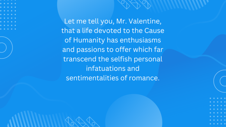 Let me tell you, Mr. Valentine, that a life devoted to the Cause of Humanity has enthusiasms and passions to offer which far transcend the selfish personal infatuations and sentimentalities of romance.